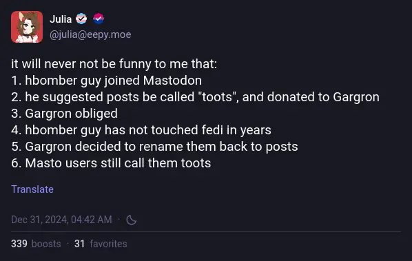 @julia@eepy.moe: "it will never not be funny to me that: 1. hbomber guy joined Mastodon 2. he suggested posts be called "toots", and donated to Gargron 3. Gargron obliged 4. hbomber guy has not touched fedi in years 5. Gargron decided to rename them back to posts 6. Masto users still call them toots"