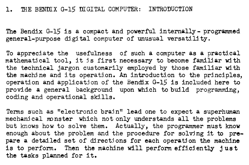 "1. THE BENDIX G-15 DIGITAL COMPUTER: INTRODUCTION

The Bendix G-15 is a compact and powerful internally - programmed general-purpose digital computer of unusual versatility.

To appreciate the usefulness of such a computer as a practical mathematical tool, it is first necessary to become familiar with the technical jargon customarily employed by those familiar with the machine and its operation. An introduction to the principles, operation and application of the Bendix G-15 is included here to provide a general background upon which to build programming, coding and operational skills.

Terms such as "electronic brain" lead one to expect a superhuman mechanical monster which not only understands all the problems but knows how to solve them. Actually, the programmer must know enough about the problem and the procedure for solving it to pre- pare a detailed set of directions for each operation the machine is to perform. Then the machine will perform efficiently just the tasks planned for it."